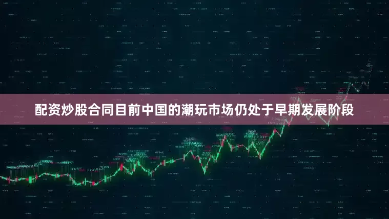 配资炒股合同目前中国的潮玩市场仍处于早期发展阶段