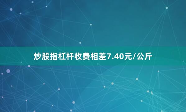 炒股指杠杆收费相差7.40元/公斤