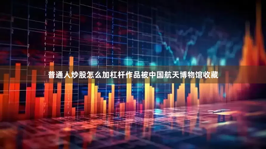 普通人炒股怎么加杠杆作品被中国航天博物馆收藏