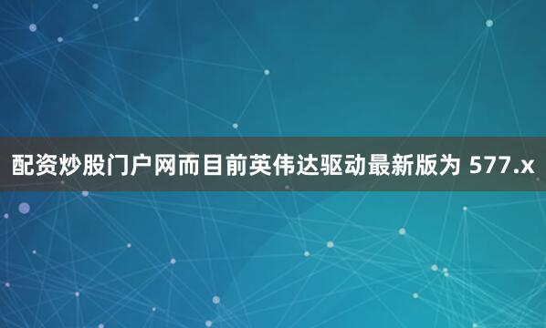 配资炒股门户网而目前英伟达驱动最新版为 577.x