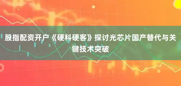 股指配资开户《硬科硬客》探讨光芯片国产替代与关键技术突破