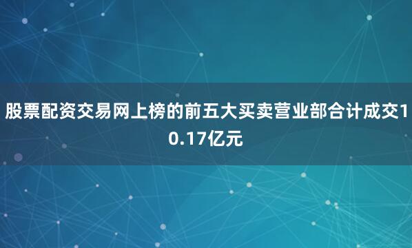 股票配资交易网上榜的前五大买卖营业部合计成交10.17亿元