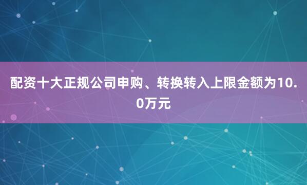 配资十大正规公司申购、转换转入上限金额为10.0万元